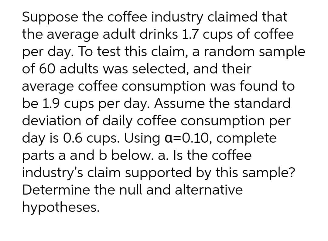 Suppose the coffee industry claimed that
the average adult drinks 1.7 cups of coffee
per day. To test this claim, a random sample
of 60 adults was selected, and their
average coffee consumption was found to
be 1.9 cups per day. Assume the standard
deviation of daily coffee consumption per
day is 0.6 cups. Using a=0.10, complete
parts a and b below. a. Is the coffee
industry's claim supported by this sample?
Determine the null and alternative
hypotheses.
