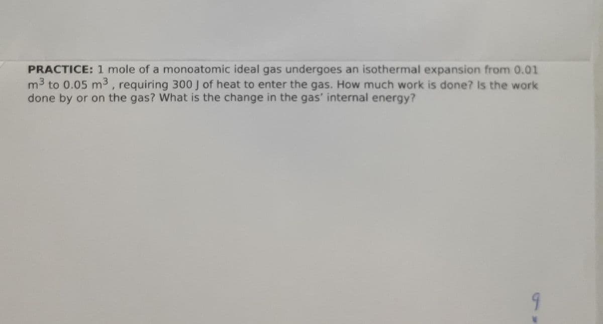 PRACTICE: 1 mole of a monoatomic ideal gas undergoes an isothermal expansion from 0.01
m3 to 0.05 m3 , requiring 300 J of heat to enter the gas. How much work is done? Is the work
done by or on the gas? What is the change in the gas' internal energy?
9
