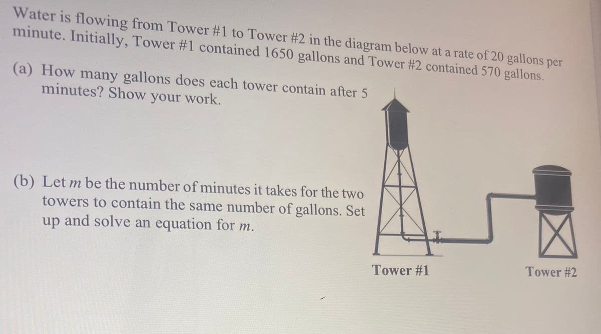 Water is flowing from Tower #1 to Tower #2 in the diagram below at a rate of 20 gallons per
minute. Initially, Tower #1 contained 1650 gallons and Tower #2 contained 570 gallons.
(a) How many gallons does each tower contain after 5
minutes? Show your work.
(b) Let m be the number of minutes it takes for the two
towers to contain the same number of gallons. Set
up and solve an equation for m.
Tower #2
Tower #1
