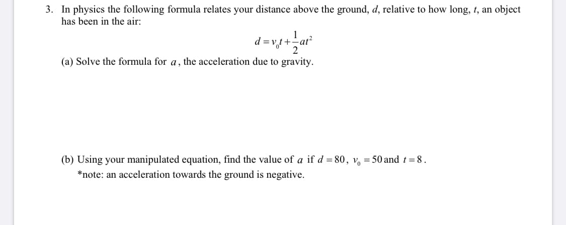3. In physics the following formula relates your distance above the ground, d, relative to how long, t, an object
has been in the air:
1
d =v,t+
2
(a) Solve the formula for a, the acceleration due to gravity.
(b) Using your manipulated equation, find the value of a if d = 80, v, = 50 and t =8.
*note: an acceleration towards the ground is negative.
