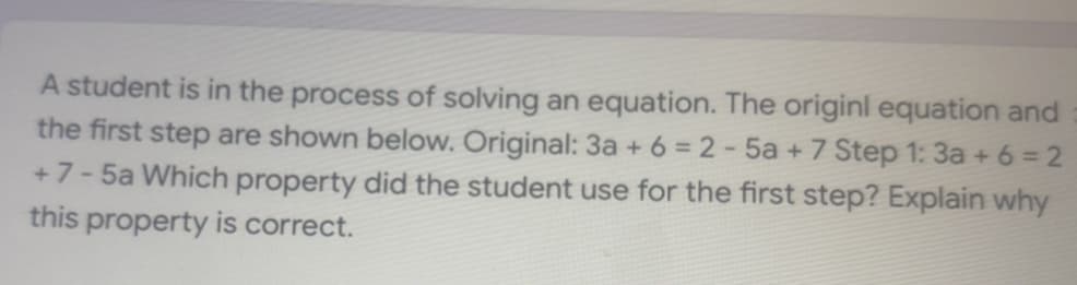 A student is in the process of solving an equation. The originl equation and
the first step are shown below. Original: 3a + 6 = 2 - 5a + 7 Step 1: 3a + 6 = 2
+7- 5a Which property did the student use for the first step? Explain why
this property is correct.
