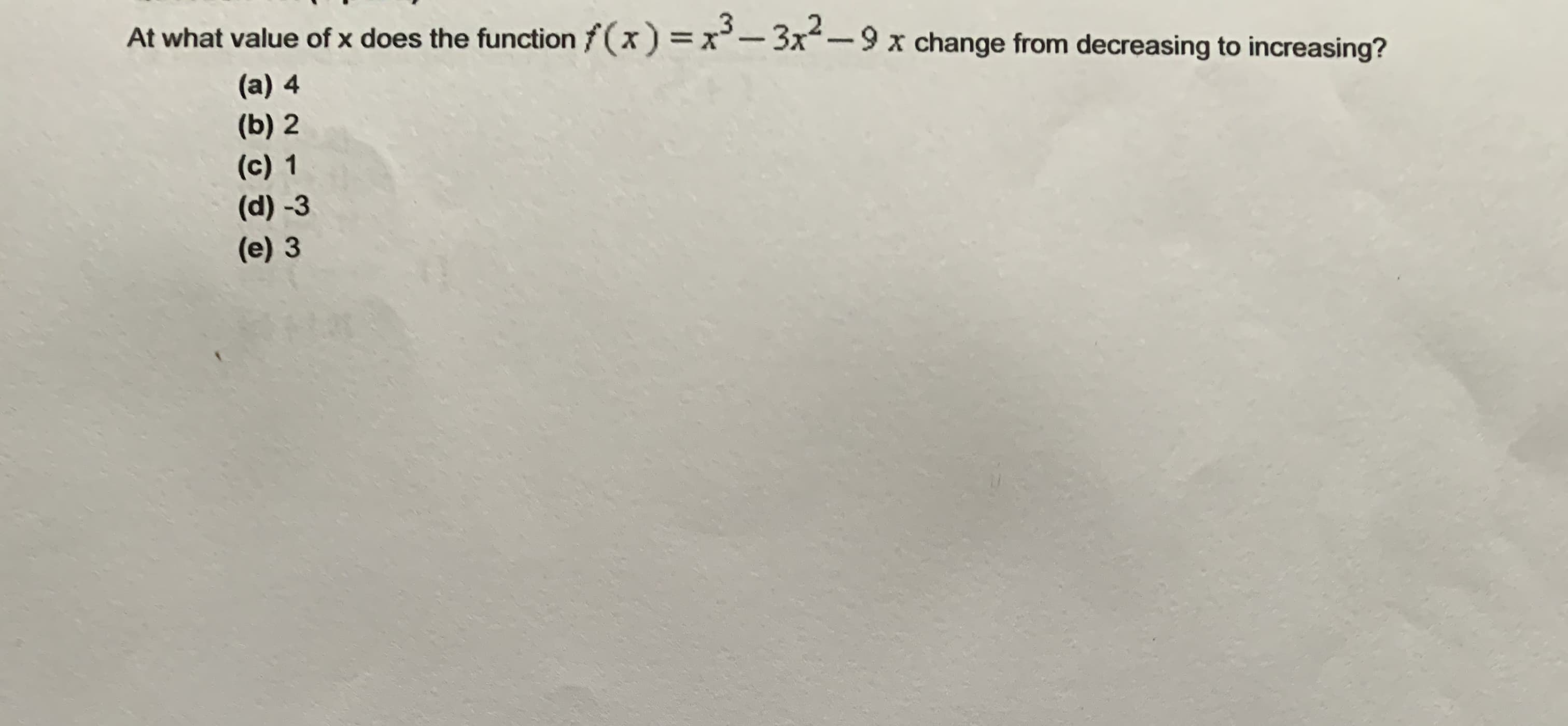 At what value of x does the functionf(x) =x-3x²-9 x change from decreasing to increasing?
(a) 4
(b) 2
(c) 1
(d) -3
(e) 3
