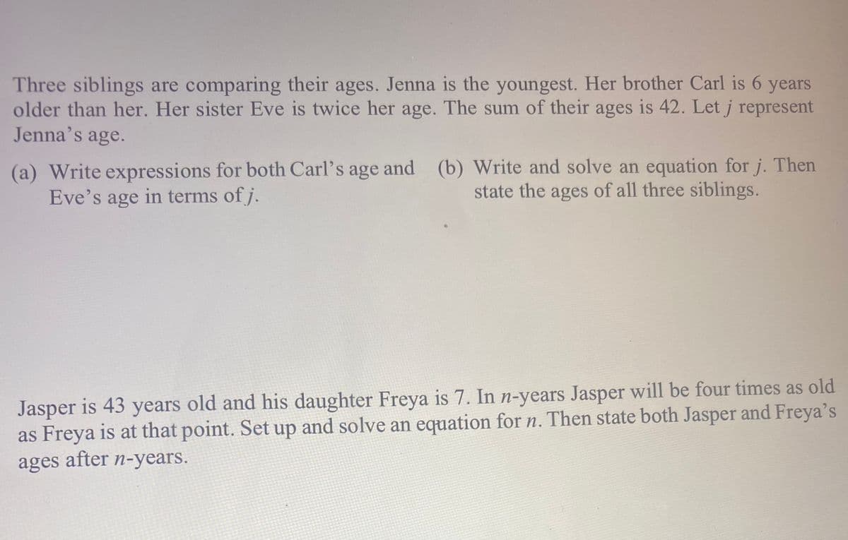 Three siblings are comparing their ages. Jenna is the youngest. Her brother Carl is 6 years
older than her. Her sister Eve is twice her age. The sum of their ages is 42. Let j represent
Jenna's age.
(a) Write expressions for both Carl's age and (b) Write and solve an equation for j. Then
Eve's age in terms of j.
state the ages of all three siblings.
Jasper is 43 years old and his daughter Freya is 7. In n-years Jasper will be four times as old
as Freya is at that point. Set up and solve an equation for n. Then state both Jasper and Freya's
ages after n-years.
