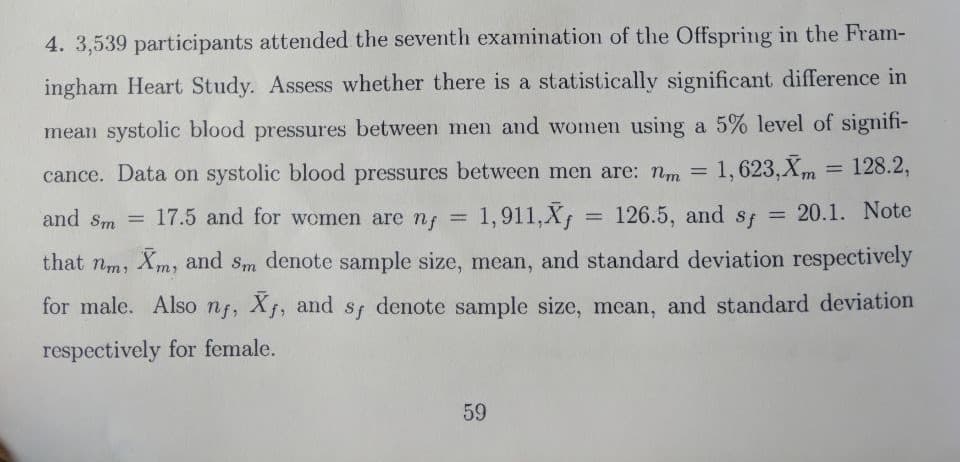 4. 3,539 participants attended the seventh examination of the Offspring in the Fram-
ingham Heart Study. Assess whether there is a statistically significant difference in
mean systolic blood pressures between men and women using a 5% level of signifi-
= 128.2,
cance. Data on systolic blood pressures between men are: nm =
1,623,Xm
and Sm =
17.5 and for women are nf
1,911,X = 126.5, and sf = 20.1. Note
%3D
that nm, Xm, and sm denote sample size, mean, and standard deviation respectively
for male. Also nf, X, and sf denote sample size, mean, and standard deviation
respectively for female.
59

