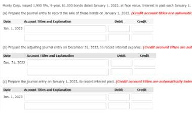 Monty Corp. issued 1,900 S, Pvear, L000 bonds dated January 1. 2022. at face value, Iterest is paid each January 1.
(a) Prepare the journal entry to record the sale of these bonds on January 1, 2022. (Credit account titles are automatic
Date
Account Titles and Explanation
Det
Cedit
Tan. 1, 2022
() Propare tme aguting oumai entry on Decemner 31, 2022, to recort interest experse. (Creit accont tities are am
Dete
Aont tiles ad Lulanatim
Debit
Credik
Dee. 31, 2022
() Prepare the poumal entry on tanuary 1, 3021, ta record interest pat. (Credit account tities are automsatically anden
Date
KOnt Tiles and tlanation
Credit
Jan. 1, 2023
