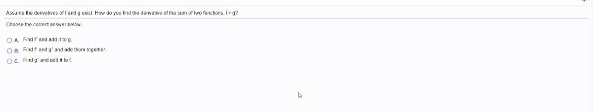 Assume the derivatives of f and g exist. How do you find the derivative of the sum of two functions, f+g?
Choose the correct answer below.
O A. Find f' and add it to g.
O B. Find f' and g' and add them together.
O C. Find g' and add it to f.
