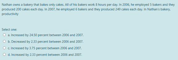 Nathan owns a bakery that bakes only cakes. All of his bakers work 8 hours per day. In 2006, he employed 5 bakers and they
produced 200 cakes each day. In 2007, he employed 6 bakers and they produced 249 cakes each day. In Nathan's bakery,
productivity
Select one:
O a. Increased by 24.,50 percent between 2006 and 2007.
O b. Decreased by 2.33 percent between 2006 and 2007.
O c Increased by 3.75 percent between 2006 and 2007.
d. Increased by 2.33 percent between 2006 and 2007.
