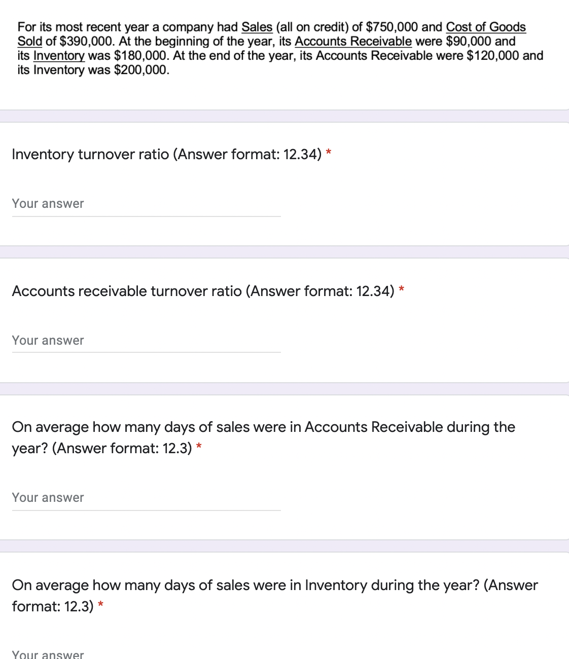 For its most recent year a company had Sales (all on credit) of $750,000 and Cost of Goods
Sold of $390,000. At the beginning of the year, its Accounts Receivable were $90,000 and
its Inventory was $180,000. At the end of the year, its Accounts Receivable were $120,000 and
its Inventory was $200,000.
Inventory turnover ratio (Answer format: 12.34)
Your answer
Accounts receivable turnover ratio (Answer format: 12.34) *
Your answer
On average how many days of sales were in Accounts Receivable during the
year? (Answer format: 12.3) *
Your answer
On average how many days of sales were in Inventory during the year? (Answer
format: 12.3) *
Your answer
