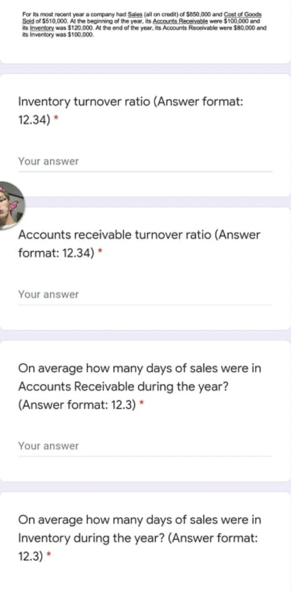 For its most reoent year a company had Sales (all on credit) of $a50,000 and Cost of Goods
Sold of $510,000. Al the beginning of the year, its Accounts Receivable were $100,000 and
its Inventory was $120,000. At the end of the year, its Accounts Receivable were $80,000 and
its Inventory was $100,000.
Inventory turnover ratio (Answer format:
12.34) *
Your answer
Accounts receivable turnover ratio (Answer
format: 12.34) *
Your answer
On average how many days of sales were in
Accounts Receivable during the year?
(Answer format: 12.3) *
Your answer
On average how many days of sales were in
Inventory during the year? (Answer format:
12.3) *
