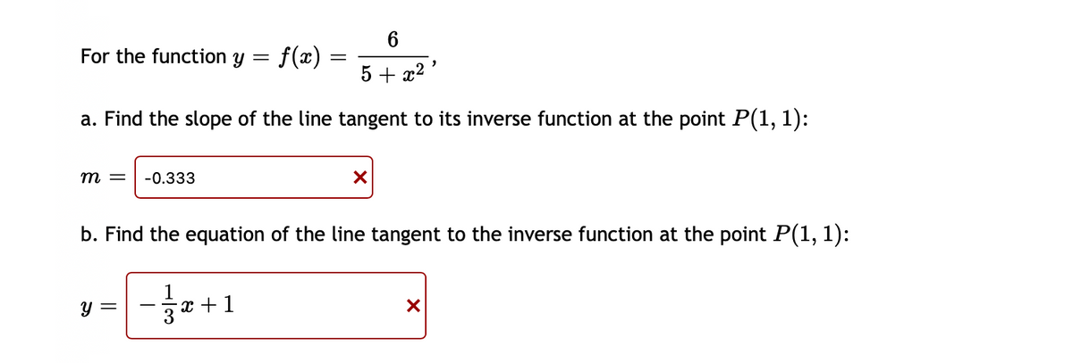 For the function y =
f(x)
5 + x2
a. Find the slope of the line tangent to its inverse function at the point P(1, 1):
m =
-0.333
b. Find the equation of the line tangent to the inverse function at the point P(1, 1):
y =
x +1
