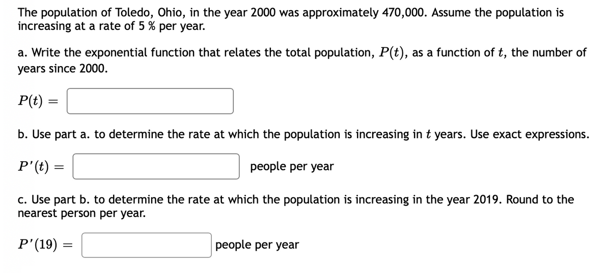 The population of Toledo, Ohio, in the year 2000 was approximately 470,000. Assume the population is
increasing at a rate of 5 % per year.
a. Write the exponential function that relates the total population, P(t), as a function of t, the number of
years since 2000.
P(t)
b. Use part a. to determine the rate at which the population is increasing in t years. Use exact expressions.
P'(t) =
people per year
c. Use part b. to determine the rate at which the population is increasing in the year 2019. Round to the
nearest person per year.
P'(19) :
people per year
