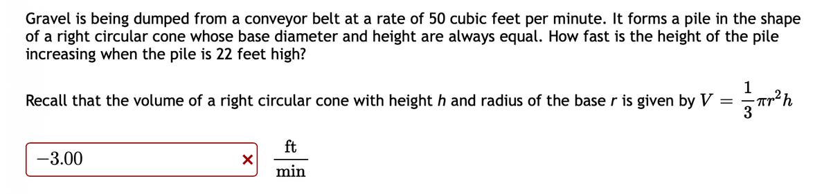 Gravel is being dumped from a conveyor belt at a rate of 50 cubic feet per minute. It forms a pile in the shape
of a right circular cone whose base diameter and height are always equal. How fast is the height of the pile
increasing when the pile is 22 feet high?
Recall that the volume of a right circular cone with height h and radius of the base r is given by V
ft
-3.00
min
