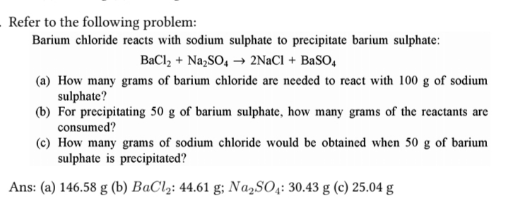 Refer to the following problem:
Barium chloride reacts with sodium sulphate to precipitate barium sulphate:
BaCl₂ + Na₂SO4 → 2NaCl + BaSO4
(a) How many grams of barium chloride are needed to react with 100 g of sodium
sulphate?
(b) For precipitating 50 g of barium sulphate, how many grams of the reactants are
consumed?
(c) How many grams of sodium chloride would be obtained when 50 g of barium
sulphate is precipitated?
Ans: (a) 146.58 g (b) BaCl₂: 44.61 g; Na₂SO4: 30.43 g (c) 25.04 g