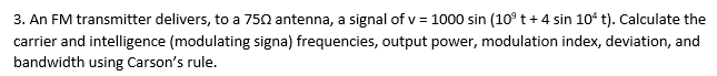 3. An FM transmitter delivers, to a 750 antenna, a signal of v= 1000 sin (10⁹ t + 4 sin 104 t). Calculate the
carrier and intelligence (modulating signa) frequencies, output power, modulation index, deviation, and
bandwidth using Carson's rule.