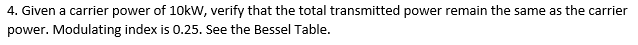 4. Given a carrier power of 10kW, verify that the total transmitted power remain the same as the carrier
power. Modulating index is 0.25. See the Bessel Table.