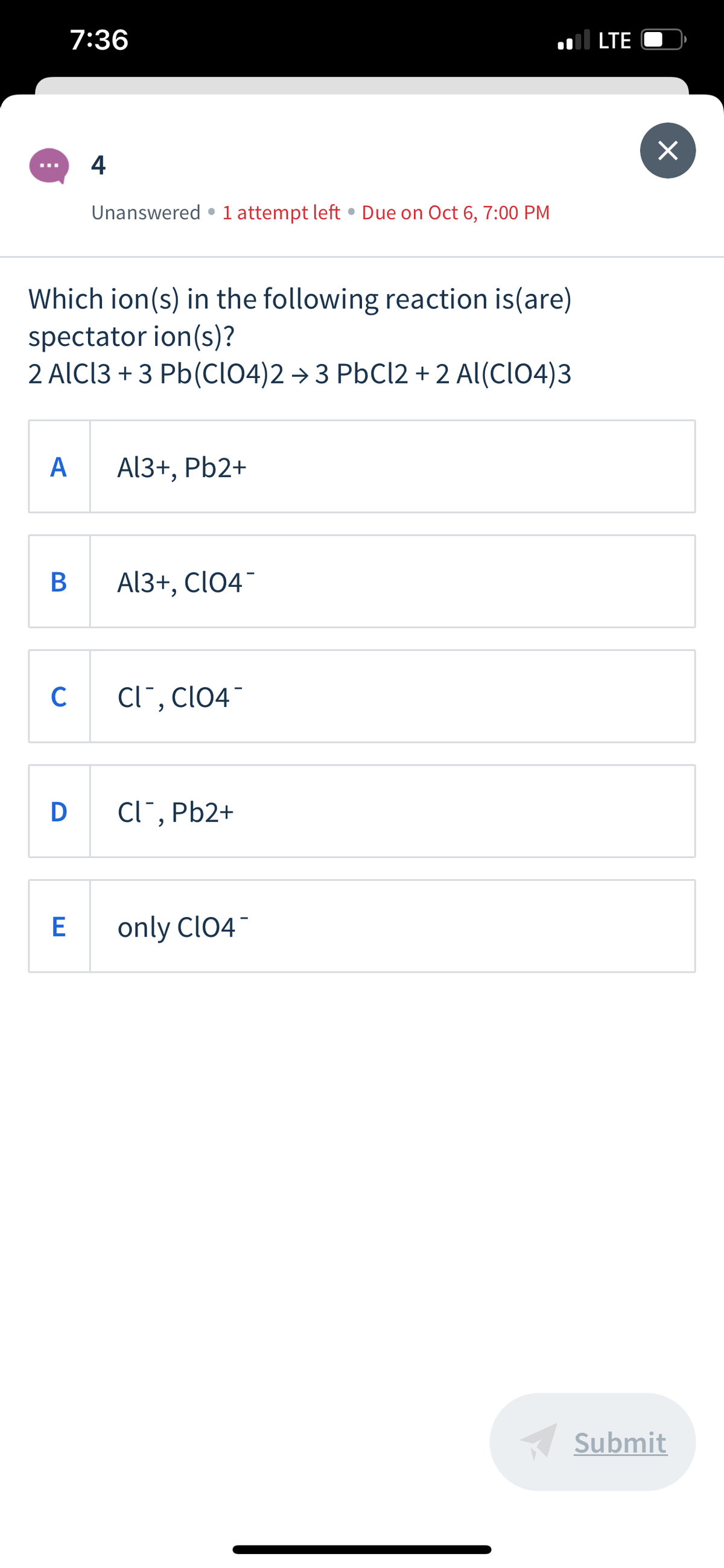 7:36
.l LTE
4
Unanswered •1 attempt left • Due on Oct 6, 7:00 PM
Which ion(s) in the following reaction is(are)
spectator ion(s)?
2 AlCl3 + 3 Pb(cl04)2 → 3 PbCl2 + 2 Al(CIO4)3
А
Al3+, Pb2+
B
Al3+, ClO4¯
C
Cl¯, clo4
D Cl",
Cl¯, Pb2+
only ClO4
Submit
