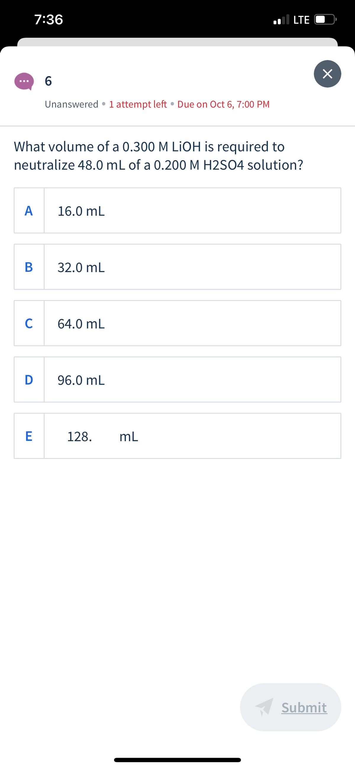 7:36
.l LTE
Unanswered • 1 attempt left • Due on Oct 6, 7:00 PM
What volume of a 0.300 M LiOH is required to
neutralize 48.0 mL of a 0.200 M H2SO4 solution?
А
16.0 mL
32.0 mL
C
64.0 mL
D
96.0 mL
128.
mL
Submit
B
