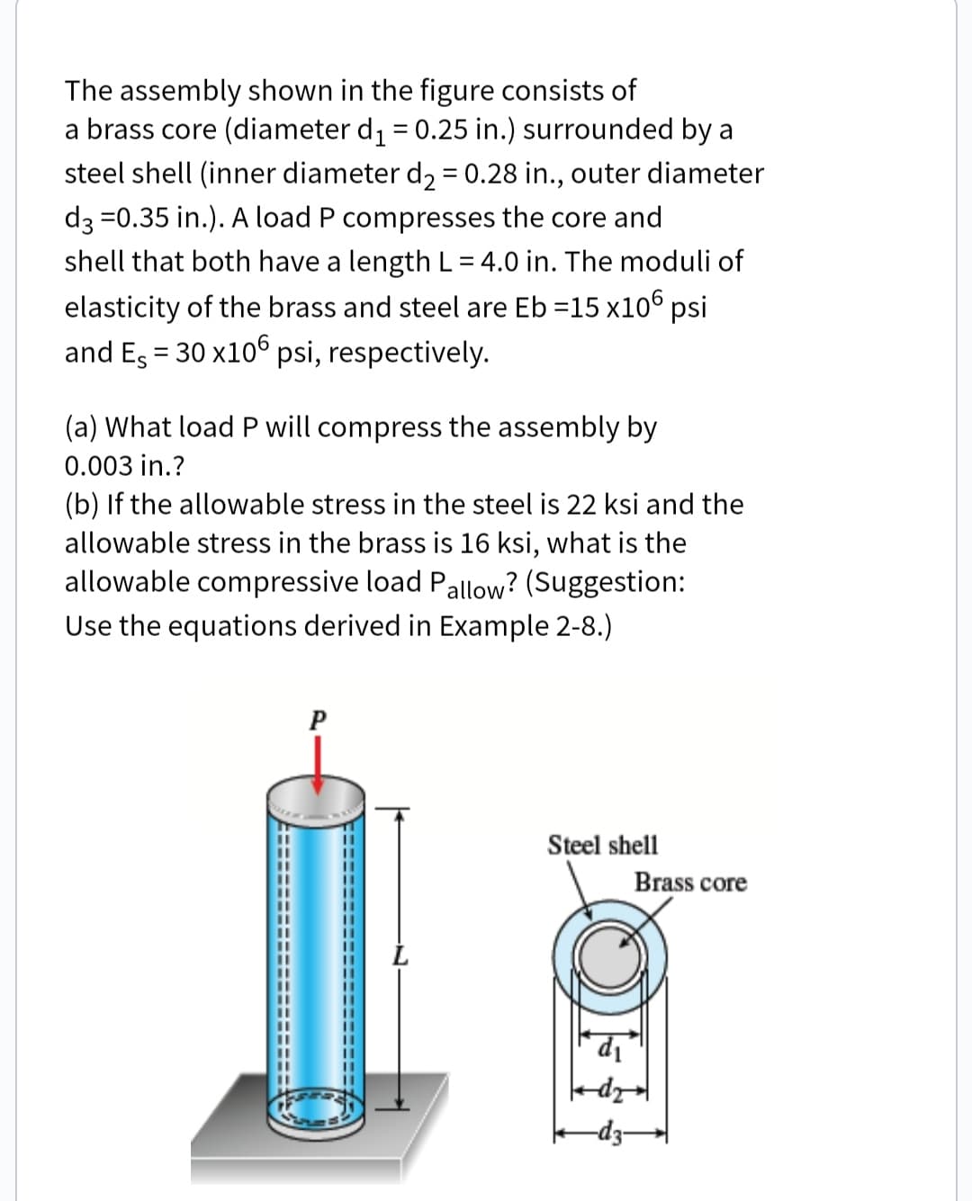 The assembly shown in the figure consists of
a brass core (diameter d1 = 0.25 in.) surrounded by a
steel shell (inner diameter d, = 0.28 in., outer diameter
d3 =0.35 in.). A load P compresses the core and
shell that both have a length L= 4.0 in. The moduli of
elasticity of the brass and steel are Eb =15 x106 psi
and Es = 30 x10° psi, respectively.
(a) What load P will compress the assembly by
0.003 in.?
(b) If the allowable stress in the steel is 22 ksi and the
allowable stress in the brass is 16 ksi, what is the
allowable compressive load Pallow? (Suggestion:
Use the equations derived in Example 2-8.)
P
Steel shell
Brass core
