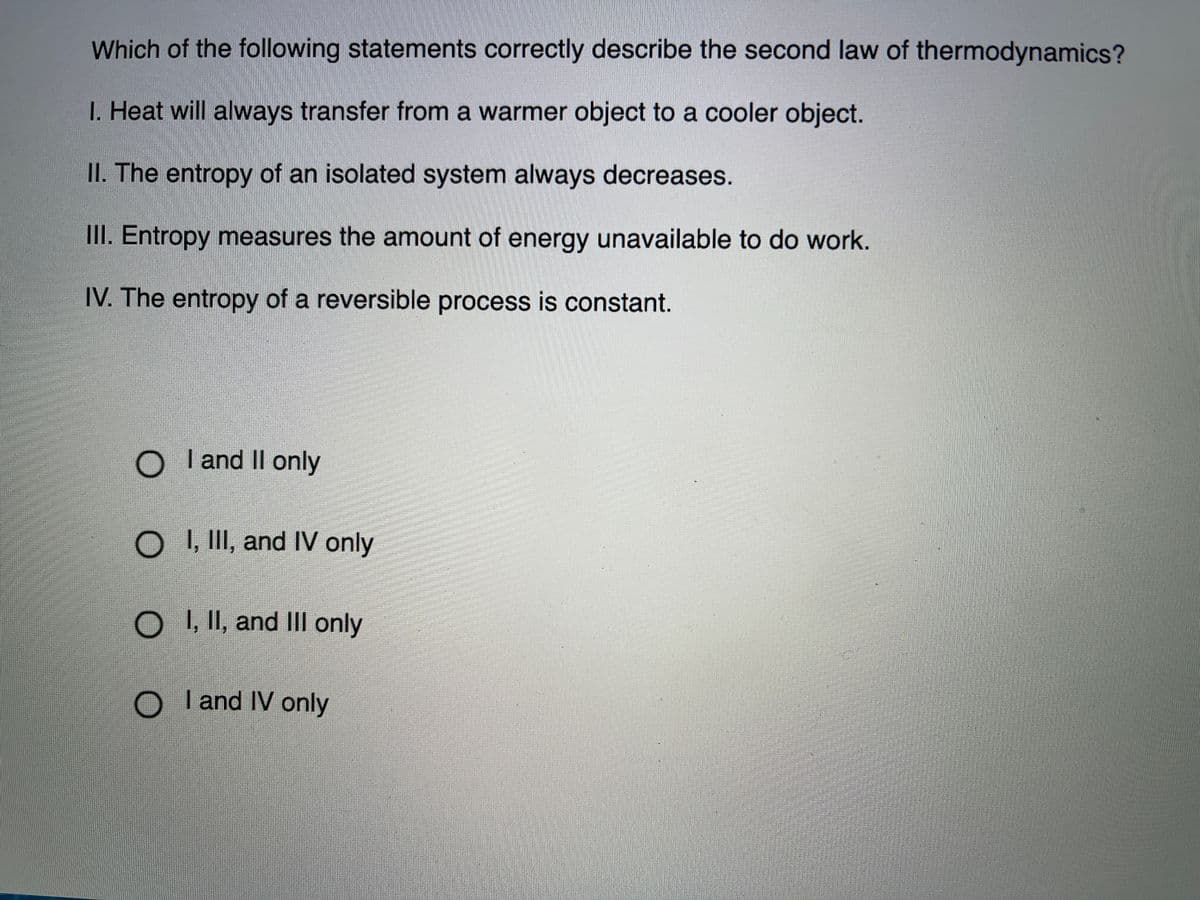 Which of the following statements correctly describe the second law of thermodynamics?
I. Heat will always transfer from a warmer object to a cooler object.
II. The entropy of an isolated system always decreases.
III. Entropy measures the amount of energy unavailable to do work.
IV. The entropy of a reversible process is constant.
O Tand II only
O II, and IV only
O , II, and III only
O Iand IV only
