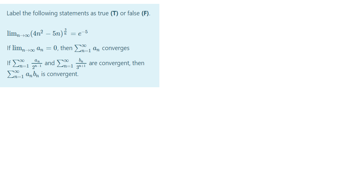 Label the following statements as true (T) or false (F).
lim, 00 (4n² – 5n) = e
If lim,-00 an = 0, then n=1 an converges
If En=1 2"
and Ln=1 3n41
convergent, then
E1 anbn is convergent.
