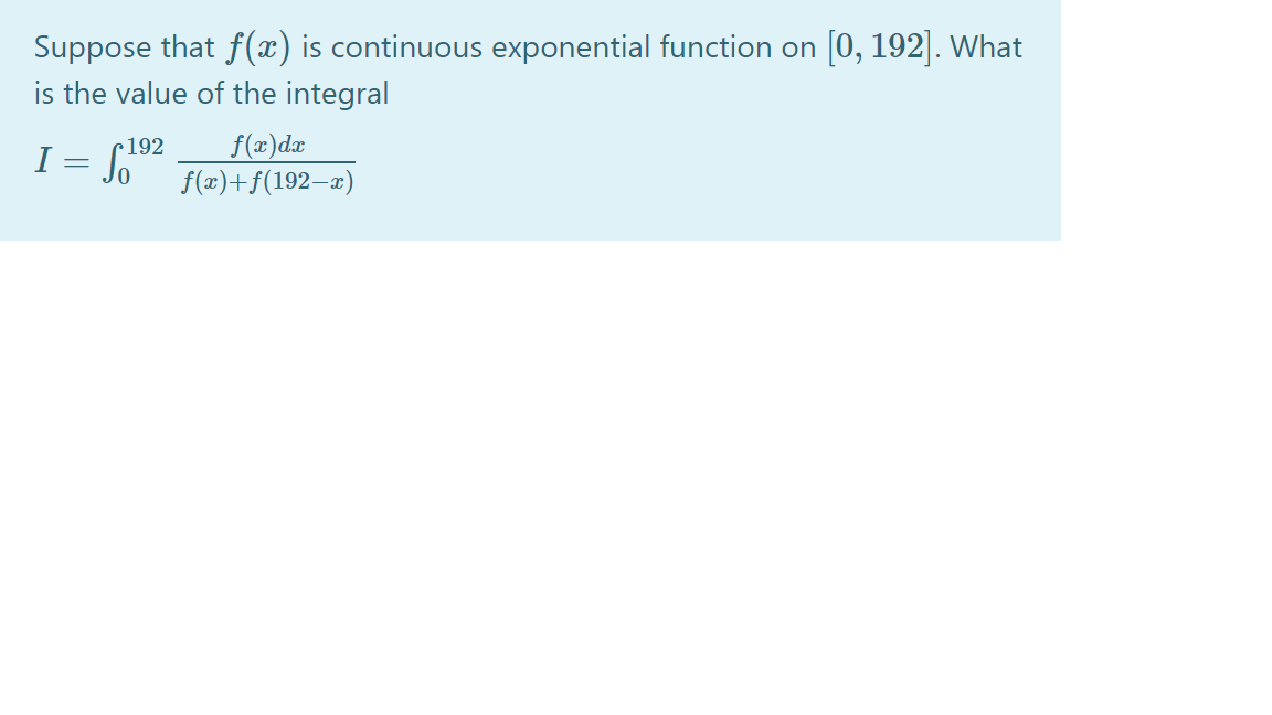 Suppose that f(x) is continuous exponential function on [0, 192]. What
is the value of the integral
f(x)dx
f(x)+f(192–æ)
r192
I = S
