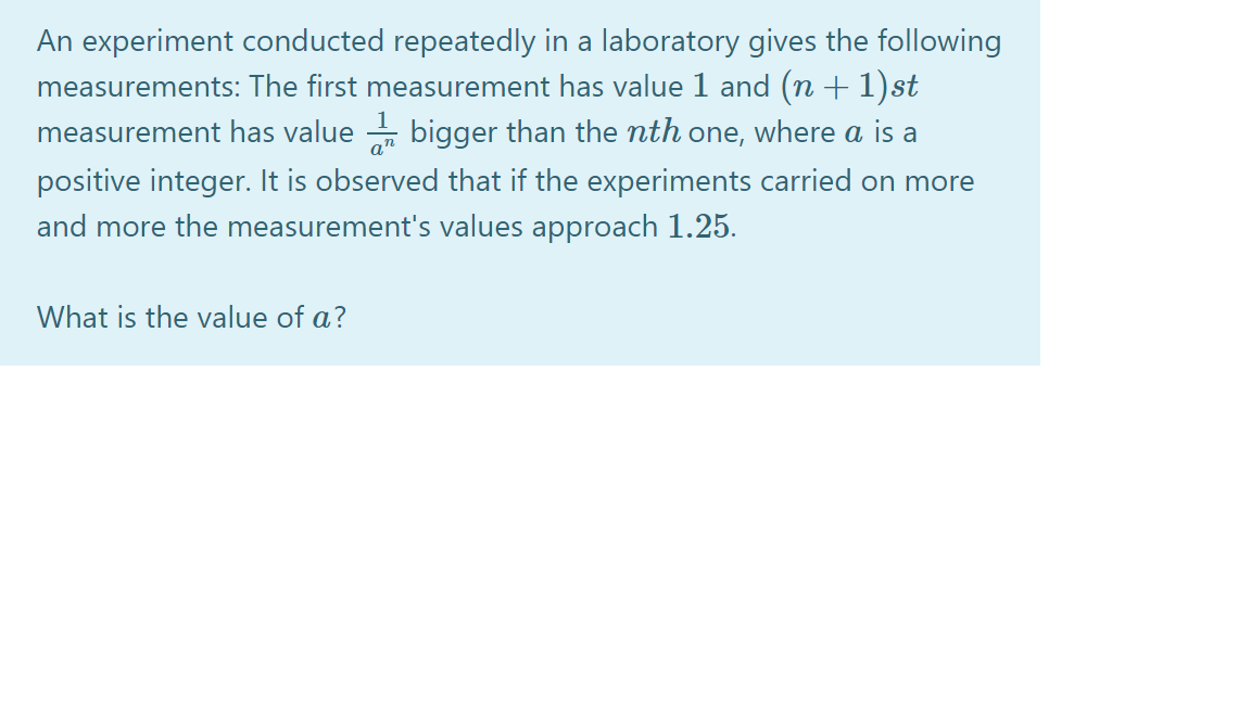 An experiment conducted repeatedly in a laboratory gives the following
measurements: The first measurement has value 1 and (n + 1) st
measurement has value - bigger than the nth one, where a is a
positive integer. It is observed that if the experiments carried on more
a"
and more the measurement's values approach 1.25.
What is the value of a?
