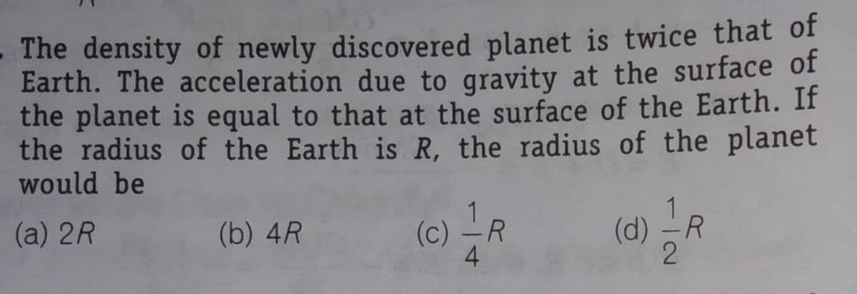 (d) R
- The density of newly discovered planet is twice that of
Earth. The acceleration due to gravity at the surface of
the planet is equal to that at the surface of the Earth. If
the radius of the Earth is R, the radius of the planet
would be
(c) -R
4
(d) -R
(a) 2R
(b) 4R
