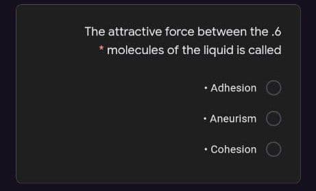 The attractive force between the .6
molecules of the liquid is called
• Adhesion
• Aneurism
• Cohesion
