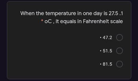 When the temperature in one day is 27.5.1
oC, it equals in Fahrenheit scale
• 47.2
• 51.5
• 81.5

