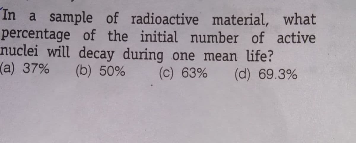 In a sample of radioactive material, what
percentage of the initial number of active
nuclei will decay during one mean life?
(a) 37%
(b) 50%
(c) 63%
(d) 69.3%
