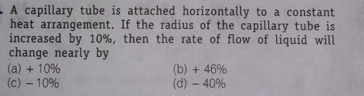 -A capillary tube is attached horizontally to a constant
heat arrangement. If the radius of the capillary tube is
increased by 10%, then the rate of flow of liquid will
change nearly by
(a) + 10%
(c) - 10%
(b) + 46%
(d) - 40%
|
