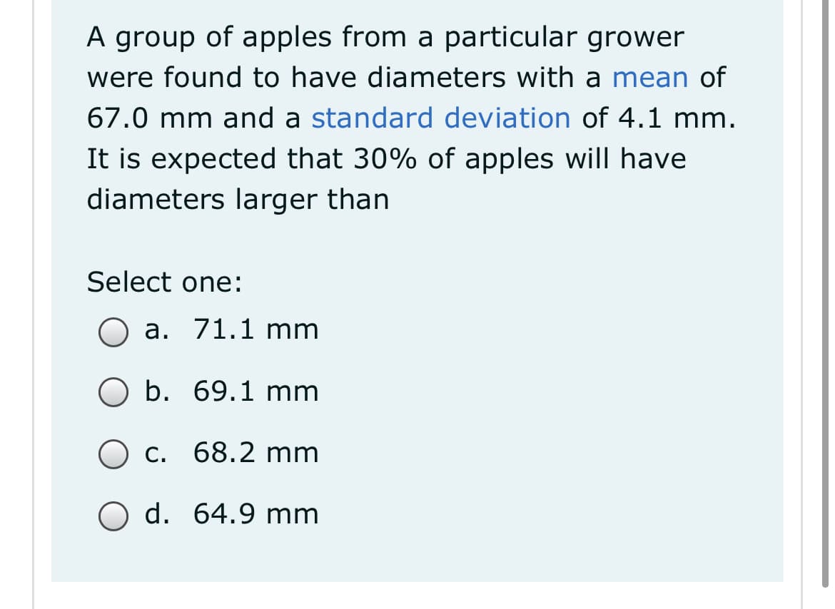 A group of apples from a particular grower
were found to have diameters with a mean of
67.0 mm and a standard deviation of 4.1 mm.
It is expected that 30% of apples will have
diameters larger than
Select one:
a. 71.1 mm
b. 69.1 mm
C.
68.2 mm
O d. 64.9 mm
