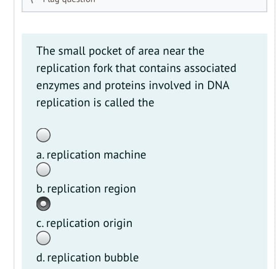 The small pocket of area near the
replication fork that contains associated
enzymes and proteins involved in DNA
replication is called the
a. replication machine
b. replication region
c. replication origin
d. replication bubble
