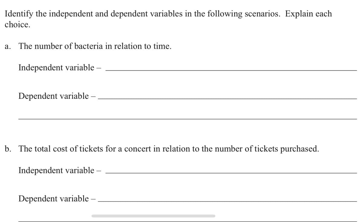 Identify the independent and dependent variables in the following scenarios. Explain each
choice.
a. The number of bacteria in relation to time.
Independent variable –
Dependent variable –
b. The total cost of tickets for a concert in relation to the number of tickets purchased.
Independent variable
Dependent variable

