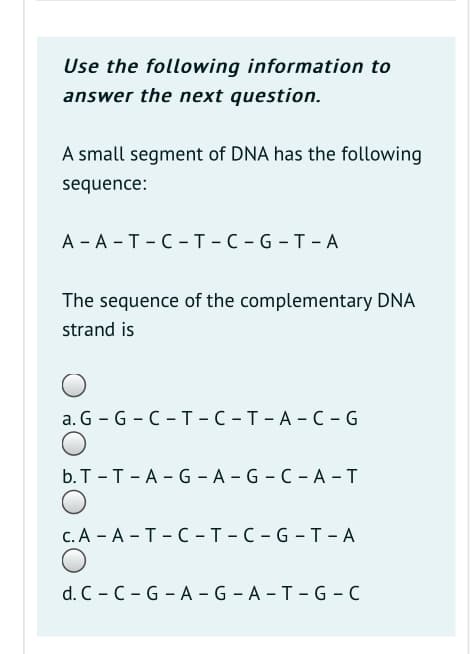 Use the following information to
answer the next question.
A small segment of DNA has the following
sequence:
А -А -Т-С-Т -С -G-T-А
The sequence of the complementary DNA
strand is
а. G - G - C-т -С -т-А-С -G
b.T -T-A - G - A - G - C - A - T
с.А - А - Т- С -т-с-G-Т - А
d. C - C - G - A - G - A - T - G - C
