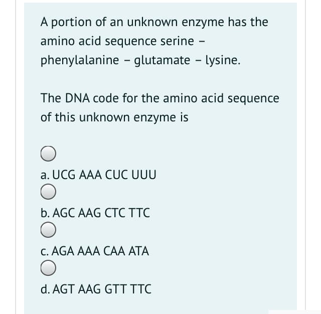A portion of an unknown enzyme has the
amino acid sequence serine
phenylalanine - glutamate - lysine.
The DNA code for the amino acid sequence
of this unknown enzyme is
a. UCG AAA CỤC UUU
b. AGC AAG CTC TTC
C. AGA AAA CAA ATA
d. AGT AAG GTT TTC
