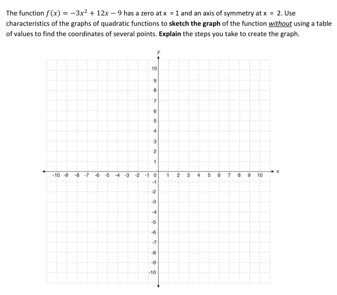 The function f (x) = -3x² + 12x – 9 has a zero at x = 1 and an axis of symmetry at x = 2. Use
characteristics of the graphs of quadratic functions to sketch the graph of the function without using a table
of values to find the coordinates of several points. Explain the steps you take to create the graph.
10
9.
4
1
-10 -9
-8
-7
-6
-5
-4 -3
-2
-1 0
1
3
4
6
7
10
-1
-2
-3
-4
-5
-6
-7
-8
-9
-10
