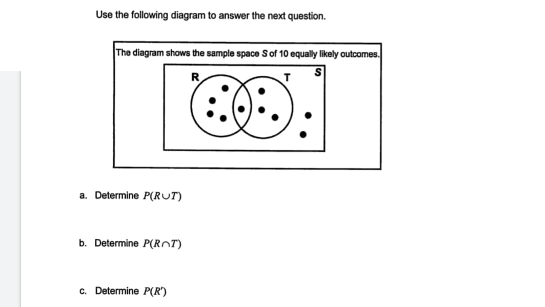 Use the following diagram to answer the next question.
The diagram shows the sample space S of 10 equally likely outcomes.
R
T
a. Determine P(RUT)
b. Determine P(ROT)
c. Determine P(R')
