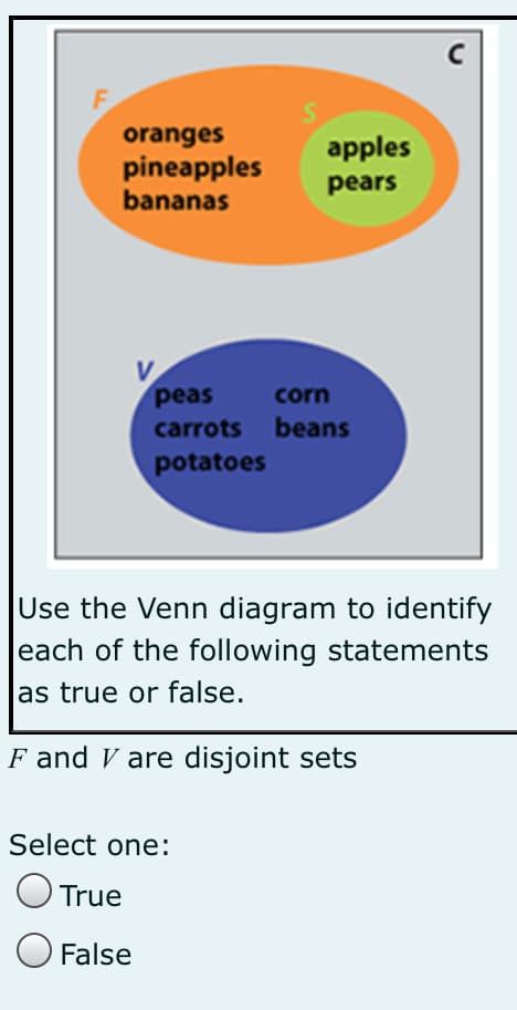oranges
pineapples
bananas
apples
pears
V
peas
carrots beans
corn
potatoes
Use the Venn diagram to identify
each of the following statements
as true or false.
F and V are disjoint sets
Select one:
True
False
