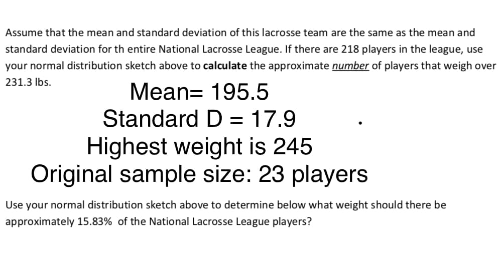 Assume that the mean and standard deviation of this lacrosse team are the same as the mean and
standard deviation for th entire National Lacrosse League. If there are 218 players in the league, use
your normal distribution sketch above to calculate the approximate number of players that weigh over
231.3 Ibs.
Mean= 195.5
Standard D = 17.9
%3D
Highest weight is 245
Original sample size: 23 players
Use your normal distribution sketch above to determine below what weight should there be
approximately 15.83% of the National Lacrosse League players?
