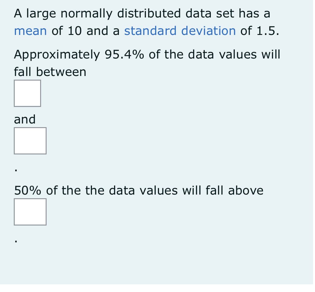 A large normally distributed data set has a
mean of 10 and a standard deviation of 1.5.
Approximately 95.4% of the data values will
fall between
and
50% of the the data values will fall above
