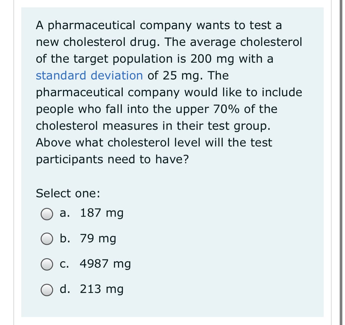 A pharmaceutical company wants to test a
new cholesterol drug. The average cholesterol
of the target population is 200 mg with a
standard deviation of 25 mg. The
pharmaceutical company would like to include
people who fall into the upper 70% of the
cholesterol measures in their test group.
Above what cholesterol level will the test
participants need to have?
Select one:
a. 187 mg
O b. 79 mg
C. 4987 mg
O d. 213 mg

