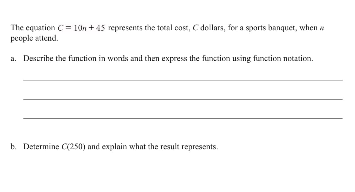 The equation C= 10n+ 45 represents the total cost, C dollars, for a sports banquet, when n
people attend.
а.
Describe the function in words and then express the function using function notation.
b. Determine C(250) and explain what the result represents.
