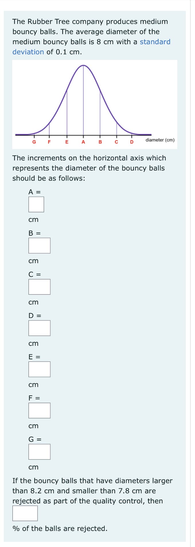 The Rubber Tree company produces medium
bouncy balls. The average diameter of the
medium bouncy balls is 8 cm with a standard
deviation of 0.1 cm.
diameter (cm)
G
F
E
A
B
D
The increments on the horizontal axis which
represents the diameter of the bouncy balls
should be as follows:
A =
cm
B =
cm
С 3
cm
D =
cm
E =
cm
F =
cm
G =
cm
If the bouncy balls that have diameters larger
than 8.2 cm and smaller than 7.8 cm are
rejected as part of the quality control, then
% of the balls are rejected.
