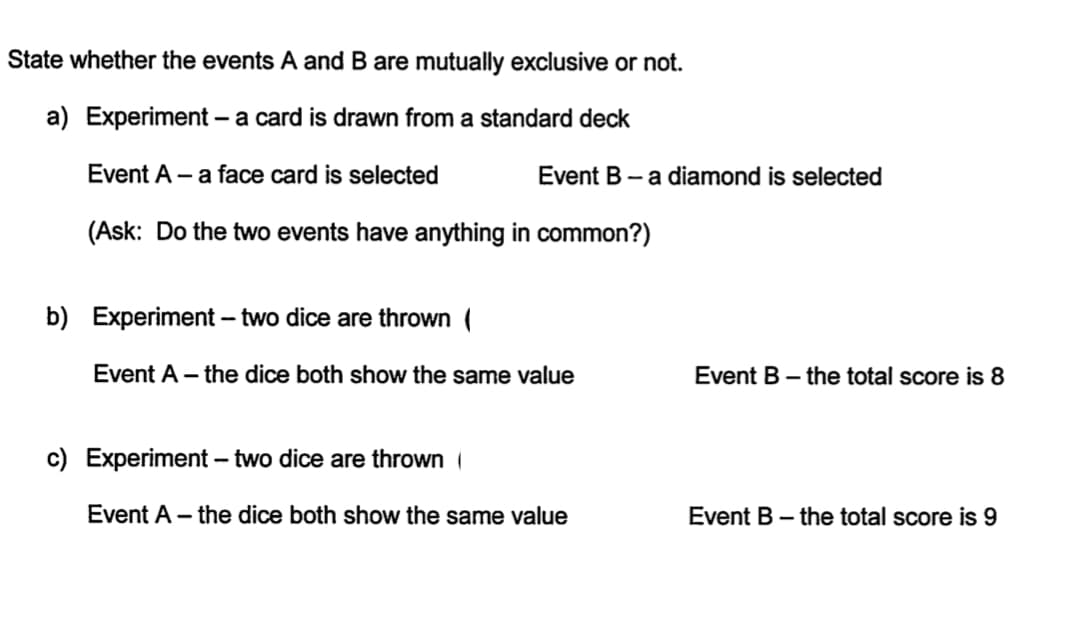 State whether the events A and B are mutually exclusive or not.
a) Experiment – a card is drawn from a standard deck
Event A - a face card is selected
Event B - a diamond is selected
(Ask: Do the two events have anything in common?)
b) Experiment - two dice are thrown (
Event A – the dice both show the same value
Event B – the total score is 8
c) Experiment – two dice are thrown
Event A – the dice both show the same value
Event B – the total score is 9
