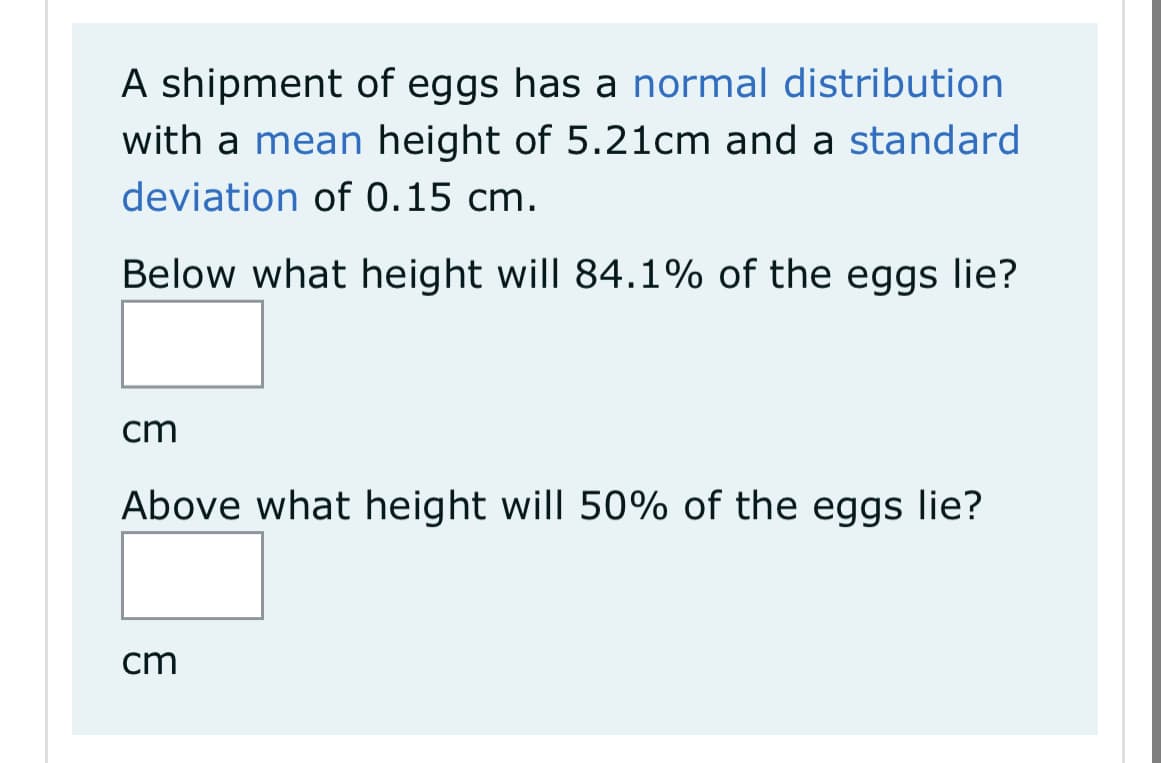 A shipment of eggs has a normal distribution
with a mean height of 5.21cm and a standard
deviation of 0.15 cm.
Below what height will 84.1% of the eggs lie?
cm
Above what height will 50% of the eggs lie?
cm
