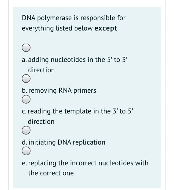 DNA polymerase is responsible for
everything listed below except
a. adding nucleotides in the 5' to 3'
direction
b. removing RNA primers
c. reading the template in the 3' to 5'
direction
d. initiating DNA replication
e. replacing the incorrect nucleotides with
the correct one
