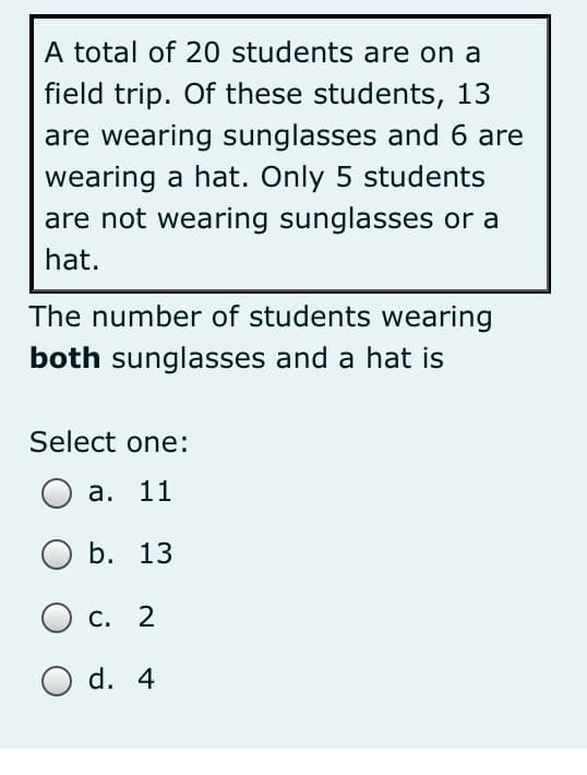 A total of 20 students are on a
field trip. Of these students, 13
are wearing sunglasses and 6 are
wearing a hat. Only 5 students
are not wearing sunglasses or a
hat.
The number of students wearing
both sunglasses and a hat is
Select one:
а. 11
b. 13
С. 2
O d. 4
