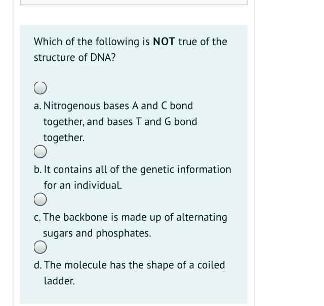 Which of the following is NOT true of the
structure of DNA?
a. Nitrogenous bases A and C bond
together, and bases T and G bond
together.
b. It contains all of the genetic information
for an individual.
c. The backbone is made up of alternating
sugars and phosphates.
d. The molecule has the shape of a coiled
ladder.
