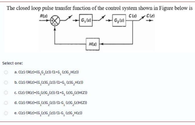 The closed loop pulse transfer function of the control system shown in Figure below is
R(s)
Cls)
Ciz)
G, Is)
G2ls)
His)
Select one:
a. C(z)/(R(z)=(G,G,(z))/(1+G, (z)G,H(z))
b. Clz)/(R(z)-(G,(z)G,(z)/(1+G, (z)G,H(z)
C. (2)/{R{z}=(G,(z)G_(z)/(1+G, (z)G,(z)H(Z)
d. C(z)/(R(z)=(G,(z)G (z))/(1-G, (z)G (z)H(Z)
e. C(z)/(R(z)=(G,(2)G_(2))/(1-6, (2)G,H(2))
